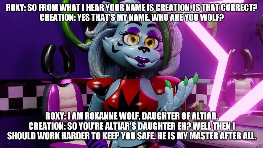 Roxy introduces herself to creation | ROXY: SO FROM WHAT I HEAR YOUR NAME IS CREATION. IS THAT CORRECT?
CREATION: YES THAT'S MY NAME. WHO ARE YOU WOLF? ROXY: I AM ROXANNE WOLF, DAUGHTER OF ALTIAR.
CREATION: SO YOU'RE ALTIAR'S DAUGHTER EH? WELL THEN I SHOULD WORK HARDER TO KEEP YOU SAFE. HE IS MY MASTER AFTER ALL. | image tagged in fnaf security breach,tjoc sm | made w/ Imgflip meme maker