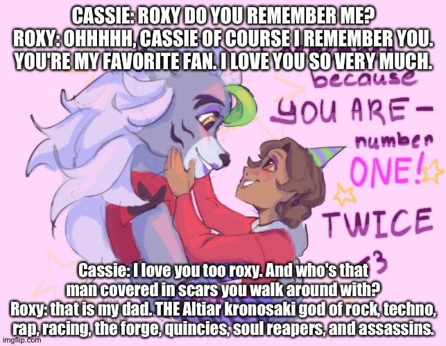 Roxy's favorite fan | CASSIE: ROXY DO YOU REMEMBER ME?
ROXY: OHHHHH, CASSIE OF COURSE I REMEMBER YOU. YOU'RE MY FAVORITE FAN. I LOVE YOU SO VERY MUCH. Cassie: I love you too roxy. And who's that man covered in scars you walk around with?
Roxy: that is my dad. THE Altiar kronosaki god of rock, techno, rap, racing, the forge, quincies, soul reapers, and assassins. | image tagged in fnaf security breach ruin | made w/ Imgflip meme maker