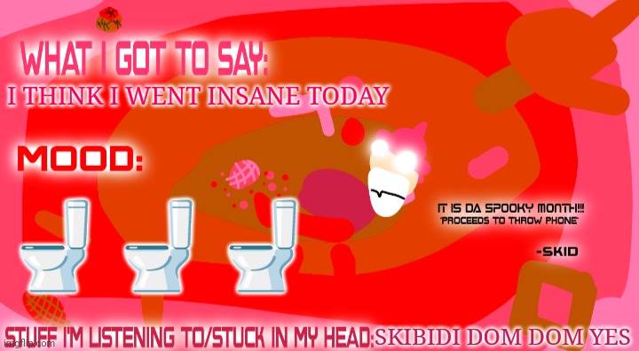 Skibidi dom dom dom dom yes skibidi dom dom dom dom deep deep skibidi dom dom dom dom yes skibidi dom dom dom dom deep deep | I THINK I WENT INSANE TODAY; 🚽🚽🚽; SKIBIDI DOM DOM YES | image tagged in enderparrot8's spooky month announcement template | made w/ Imgflip meme maker