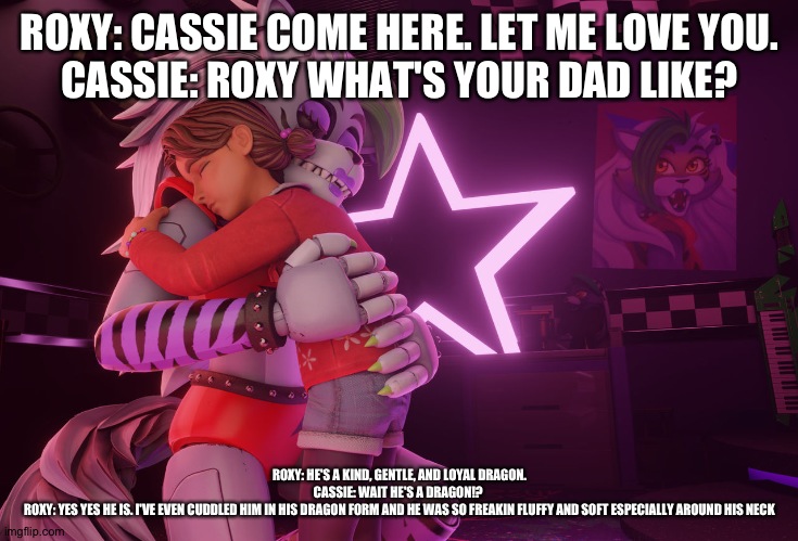 Cassie becomes curious about roxy's dad | ROXY: CASSIE COME HERE. LET ME LOVE YOU.
CASSIE: ROXY WHAT'S YOUR DAD LIKE? ROXY: HE'S A KIND, GENTLE, AND LOYAL DRAGON.
CASSIE: WAIT HE'S A DRAGON!? 
ROXY: YES YES HE IS. I'VE EVEN CUDDLED HIM IN HIS DRAGON FORM AND HE WAS SO FREAKIN FLUFFY AND SOFT ESPECIALLY AROUND HIS NECK | image tagged in fnaf security breach ruin | made w/ Imgflip meme maker