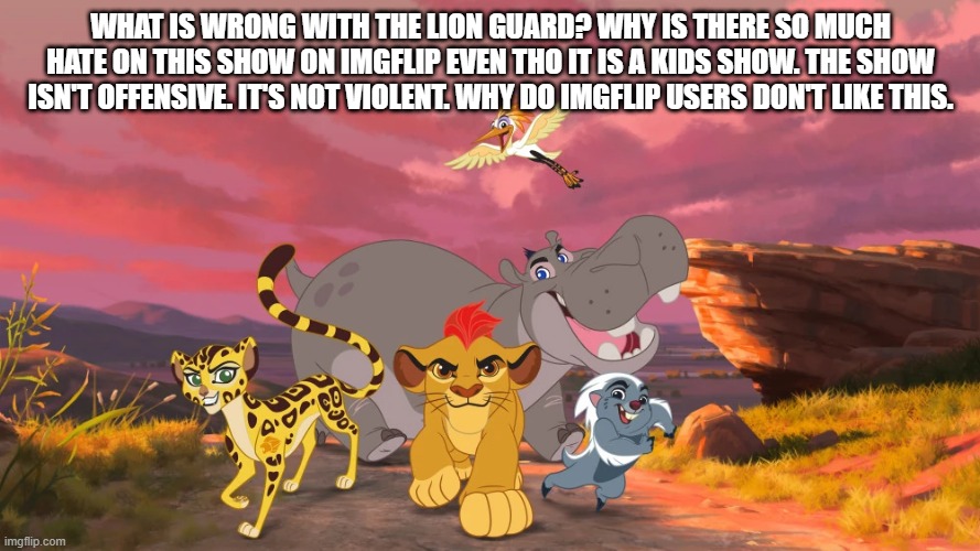 also goes for The Lion King (pls comment on my meme) | WHAT IS WRONG WITH THE LION GUARD? WHY IS THERE SO MUCH HATE ON THIS SHOW ON IMGFLIP EVEN THO IT IS A KIDS SHOW. THE SHOW ISN'T OFFENSIVE. IT'S NOT VIOLENT. WHY DO IMGFLIP USERS DON'T LIKE THIS. | image tagged in the lion guard,the lion king,stop hating on it | made w/ Imgflip meme maker