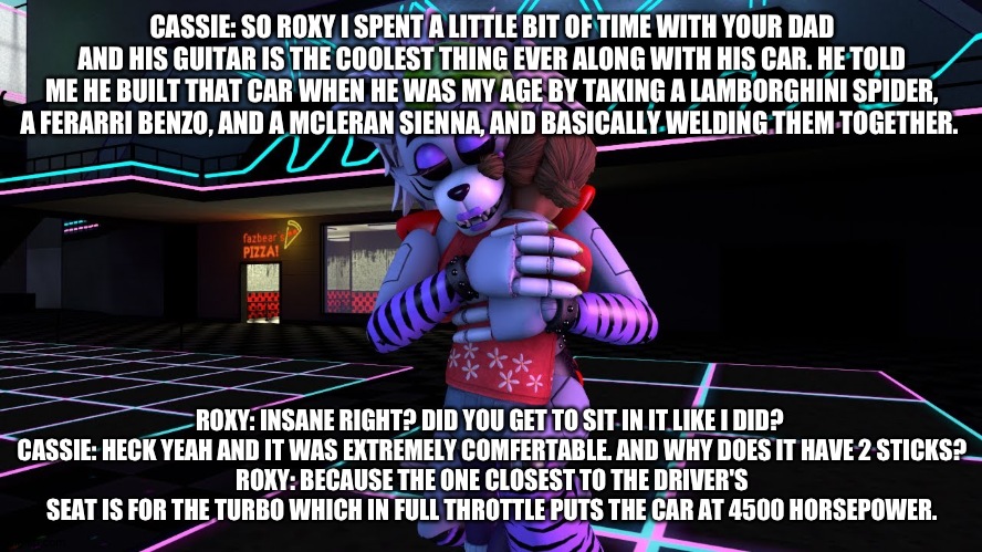 Cassie tells roxy about how much fun she had spending time with Altiar, roxy's dad | CASSIE: SO ROXY I SPENT A LITTLE BIT OF TIME WITH YOUR DAD AND HIS GUITAR IS THE COOLEST THING EVER ALONG WITH HIS CAR. HE TOLD ME HE BUILT THAT CAR WHEN HE WAS MY AGE BY TAKING A LAMBORGHINI SPIDER, A FERARRI BENZO, AND A MCLERAN SIENNA, AND BASICALLY WELDING THEM TOGETHER. ROXY: INSANE RIGHT? DID YOU GET TO SIT IN IT LIKE I DID? 
CASSIE: HECK YEAH AND IT WAS EXTREMELY COMFERTABLE. AND WHY DOES IT HAVE 2 STICKS?
ROXY: BECAUSE THE ONE CLOSEST TO THE DRIVER'S SEAT IS FOR THE TURBO WHICH IN FULL THROTTLE PUTS THE CAR AT 4500 HORSEPOWER. | made w/ Imgflip meme maker