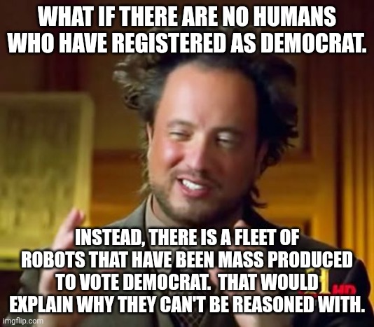I'm not saying that libs are all cyborgs but I am not not saying it either. ? | WHAT IF THERE ARE NO HUMANS WHO HAVE REGISTERED AS DEMOCRAT. INSTEAD, THERE IS A FLEET OF ROBOTS THAT HAVE BEEN MASS PRODUCED TO VOTE DEMOCRAT.  THAT WOULD EXPLAIN WHY THEY CAN'T BE REASONED WITH. | image tagged in unable to be reasoned with,cyborgs,like terminators only dumber,democrat party equals skynet | made w/ Imgflip meme maker