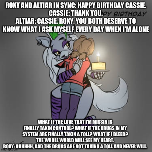 Altiar comes clean | ROXY AND ALTIAR IN SYNC: HAPPY BIRTHDAY CASSIE.
CASSIE: THANK YOU.
ALTIAR: CASSIE, ROXY, YOU BOTH DESERVE TO KNOW WHAT I ASK MYSELF EVERY DAY WHEN I'M ALONE; WHAT IF THE LOVE THAT I'M MISSIN IS FINALLY TAKIN CONTROL? WHAT IF THE DRUGS IN MY SYSTEM ARE FINALLY TAKIN A TOLL? WHAT IF I BLEED? THE WHOLE WORLD WILL SEE MY HEART.
ROXY: OHHHHH, DAD THE DRUGS ARE NOT TAKING A TOLL AND NEVER WILL. | image tagged in fnaf security breach ruin | made w/ Imgflip meme maker