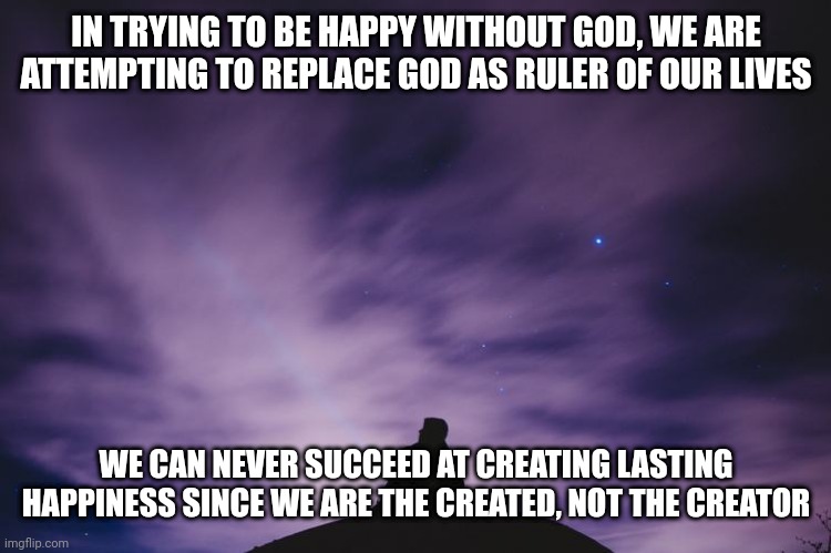 Man alone on hill at night | IN TRYING TO BE HAPPY WITHOUT GOD, WE ARE ATTEMPTING TO REPLACE GOD AS RULER OF OUR LIVES; WE CAN NEVER SUCCEED AT CREATING LASTING HAPPINESS SINCE WE ARE THE CREATED, NOT THE CREATOR | image tagged in man alone on hill at night | made w/ Imgflip meme maker