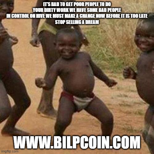 Third World Success Kid Meme | IT'S BAD TO GET POOR PEOPLE TO DO YOUR DIRTY WORK WE HAVE SOME BAD PEOPLE IN CONTROL ON HIVE WE MUST MAKE A CHANGE NOW BEFORE IT IS TOO LATE
STOP SELLING A DREAM; WWW.BILPCOIN.COM | image tagged in memes,third world success kid | made w/ Imgflip meme maker