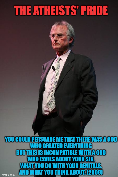 Richard Dawkins God shouldn't care about Sin 01 | THE ATHEISTS' PRIDE; YOU COULD PERSUADE ME THAT THERE WAS A GOD
WHO CREATED EVERYTHING
BUT THIS IS INCOMPATIBLE WITH A GOD
WHO CARES ABOUT YOUR SIN,
WHAT YOU DO WITH YOUR GENITALS,
AND WHAT YOU THINK ABOUT. (2008) | image tagged in richard dawkins 2008,adultery,sin,blasphemy | made w/ Imgflip meme maker