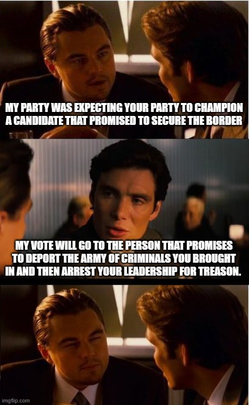 Securing the border is not enough | MY PARTY WAS EXPECTING YOUR PARTY TO CHAMPION A CANDIDATE THAT PROMISED TO SECURE THE BORDER; MY VOTE WILL GO TO THE PERSON THAT PROMISES TO DEPORT THE ARMY OF CRIMINALS YOU BROUGHT IN AND THEN ARREST YOUR LEADERSHIP FOR TREASON. | image tagged in memes,secure the border,invasion 2023,democrat war on america,dangerous illegals,fill gitmo | made w/ Imgflip meme maker