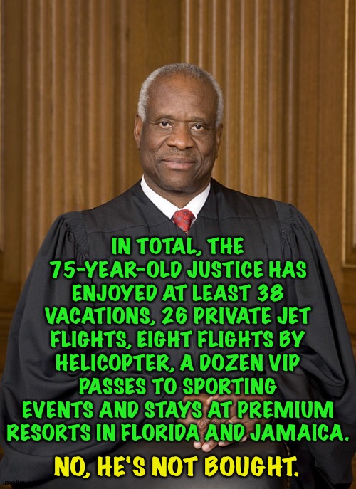 Clarence "Corrupto" Thomas | IN TOTAL, THE 75-YEAR-OLD JUSTICE HAS ENJOYED AT LEAST 38 VACATIONS, 26 PRIVATE JET FLIGHTS, EIGHT FLIGHTS BY HELICOPTER, A DOZEN VIP PASSES TO SPORTING EVENTS AND STAYS AT PREMIUM RESORTS IN FLORIDA AND JAMAICA. NO, HE'S NOT BOUGHT. | image tagged in clarence thomas | made w/ Imgflip meme maker