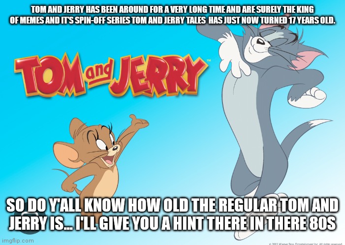 Tom and Jerry are getting older as time goes by | TOM AND JERRY HAS BEEN AROUND FOR A VERY LONG TIME AND ARE SURELY THE KING OF MEMES AND IT'S SPIN-OFF SERIES TOM AND JERRY TALES  HAS JUST NOW TURNED 17 YEARS OLD. SO DO Y'ALL KNOW HOW OLD THE REGULAR TOM AND JERRY IS... I'LL GIVE YOU A HINT THERE IN THERE 80S | image tagged in tom and jerry anniversary,tom and jerry tales anniversary,tom and jerry tales 17th anniversary,cartoon memes,cartoons | made w/ Imgflip meme maker