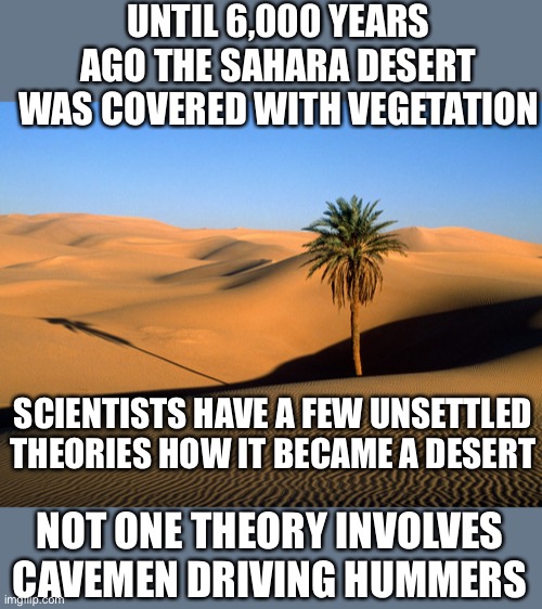 sahara desert | UNTIL 6,000 YEARS AGO THE SAHARA DESERT WAS COVERED WITH VEGETATION; SCIENTISTS HAVE A FEW UNSETTLED THEORIES HOW IT BECAME A DESERT; NOT ONE THEORY INVOLVES CAVEMEN DRIVING HUMMERS | image tagged in sahara desert | made w/ Imgflip meme maker