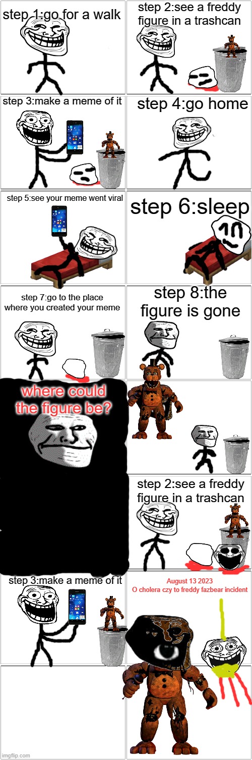 My first trollge incident on this website | step 1:go for a walk; step 2:see a freddy figure in a trashcan; step 3:make a meme of it; step 4:go home; step 5:see your meme went viral; step 6:sleep; step 8:the figure is gone; step 7:go to the place where you created your meme; where could the figure be? step 2:see a freddy figure in a trashcan; step 3:make a meme of it; August 13 2023
O cholera czy to freddy fazbear incident | image tagged in blank comic panel 2x8 | made w/ Imgflip meme maker