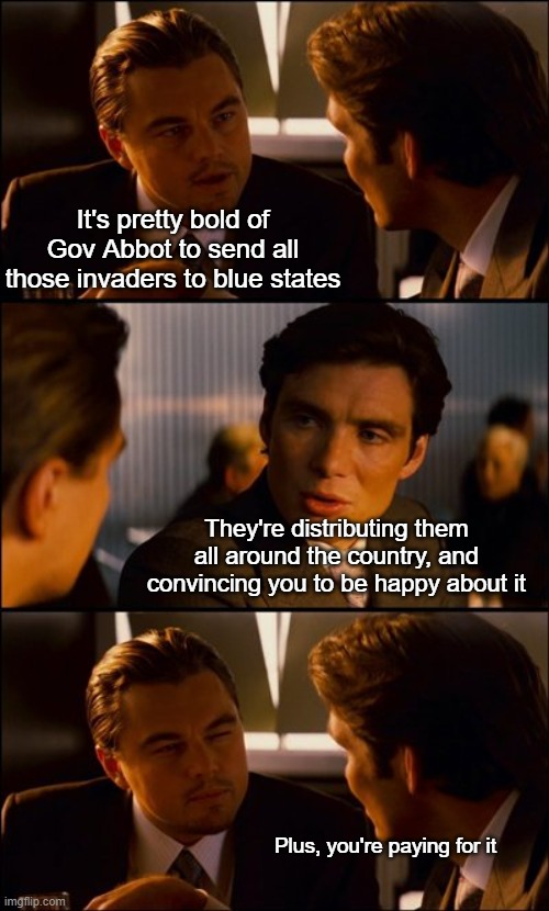 Politics is FUN! | It's pretty bold of Gov Abbot to send all those invaders to blue states; They're distributing them all around the country, and convincing you to be happy about it; Plus, you're paying for it | image tagged in conversation | made w/ Imgflip meme maker