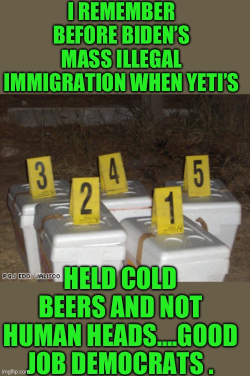Yep it was nice while it lasted | I REMEMBER BEFORE BIDEN’S MASS ILLEGAL IMMIGRATION WHEN YETI’S; HELD COLD BEERS AND NOT HUMAN HEADS….GOOD JOB DEMOCRATS . | image tagged in democrats,slow joe,open border | made w/ Imgflip meme maker