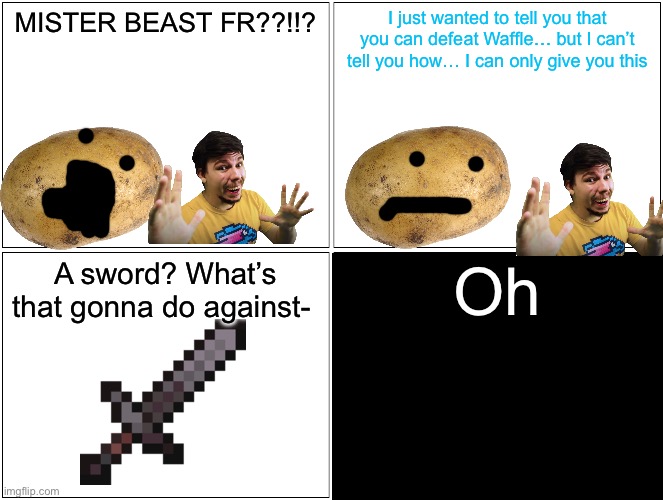 Chapter something or other (don’t read the tags) | MISTER BEAST FR??!!? I just wanted to tell you that you can defeat Waffle… but I can’t tell you how… I can only give you this; A sword? What’s that gonna do against-; Oh; POTATO IS LOVE. POTATO IS LIFE | image tagged in nothing,hidden,why are you reading the tags | made w/ Imgflip meme maker