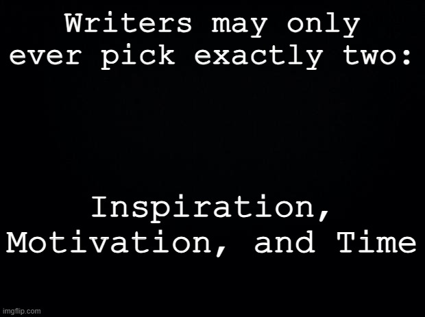 Not all three, never all three.. | Writers may only ever pick exactly two:; Inspiration, Motivation, and Time | image tagged in black background,writing,the hardest choices require the strongest wills | made w/ Imgflip meme maker