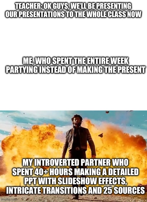 The partner we all want | TEACHER: OK GUYS, WE’LL BE PRESENTING OUR PRESENTATIONS TO THE WHOLE CLASS NOW; ME, WHO SPENT THE ENTIRE WEEK PARTYING INSTEAD OF MAKING THE PRESENT; MY INTROVERTED PARTNER WHO SPENT 40+ HOURS MAKING A DETAILED PPT WITH SLIDESHOW EFFECTS, INTRICATE TRANSITIONS AND 25 SOURCES | image tagged in guy walking away from explosion | made w/ Imgflip meme maker