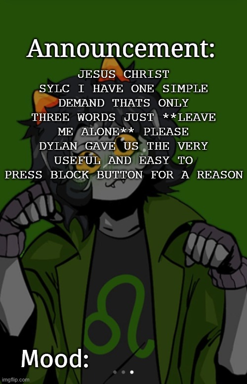 SG91 Nepeta announcement temp | JESUS CHRIST SYLC I HAVE ONE SIMPLE DEMAND THATS ONLY THREE WORDS JUST **LEAVE ME ALONE** PLEASE DYLAN GAVE US THE VERY USEFUL AND EASY TO PRESS BLOCK BUTTON FOR A REASON | image tagged in sg91 nepeta announcement temp | made w/ Imgflip meme maker