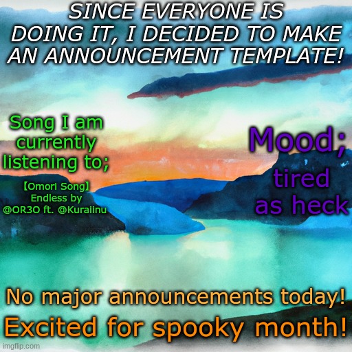 ok sure but that song SLAPS. | SINCE EVERYONE IS DOING IT, I DECIDED TO MAKE AN ANNOUNCEMENT TEMPLATE! Song I am currently listening to;; Mood;; tired as heck; 【Omori Song】 Endless by @OR3O ft. @Kuraiinu; No major announcements today! Excited for spooky month! | image tagged in amphibia announcement template 1 | made w/ Imgflip meme maker