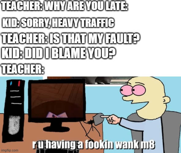 I dare you to say this to your teacher | TEACHER: WHY ARE YOU LATE:; KID: SORRY, HEAVY TRAFFIC; TEACHER: IS THAT MY FAULT? KID: DID I BLAME YOU? TEACHER: | image tagged in are you having a fokin wank m8 | made w/ Imgflip meme maker