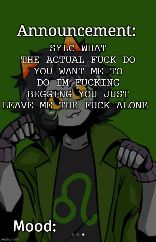 SG91 Nepeta announcement temp | SYLC WHAT THE ACTUAL FUCK DO YOU WANT ME TO DO IM FUCKING BEGGING YOU JUST LEAVE ME THE FUCK ALONE | image tagged in sg91 nepeta announcement temp | made w/ Imgflip meme maker