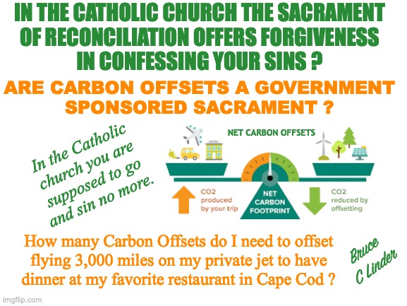 Carbon Payoff Offsets | IN THE CATHOLIC CHURCH THE SACRAMENT
OF RECONCILIATION OFFERS FORGIVENESS
IN CONFESSING YOUR SINS ? ARE CARBON OFFSETS A GOVERNMENT
SPONSORED SACRAMENT ? NET CARBON OFFSETS; In the Catholic
church you are
supposed to go
and sin no more. How many Carbon Offsets do I need to offset
flying 3,000 miles on my private jet to have
dinner at my favorite restaurant in Cape Cod ? Bruce
C Linder | image tagged in carbon offset,climate scientology,government religion,government tithing,government ministers,government sacrament | made w/ Imgflip meme maker