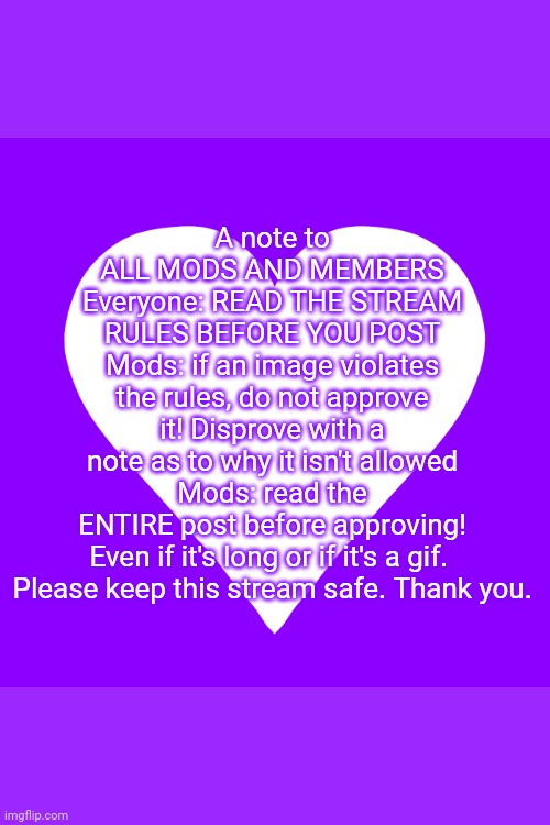 white heart purple background | A note to ALL MODS AND MEMBERS
Everyone: READ THE STREAM RULES BEFORE YOU POST
Mods: if an image violates the rules, do not approve it! Disprove with a note as to why it isn't allowed
Mods: read the ENTIRE post before approving! Even if it's long or if it's a gif. 
Please keep this stream safe. Thank you. | image tagged in white heart purple background | made w/ Imgflip meme maker