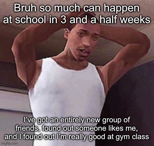 Brooo I’m so happy for myself rn | Bruh so much can happen at school in 3 and a half weeks; I’ve got an entirely new group of friends, found out someone likes me, and I found out I’m really good at gym class | image tagged in stressed cj temp | made w/ Imgflip meme maker