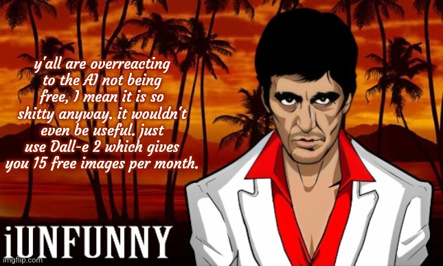 iUnFunny's Scarface template | y'all are overreacting to the AI not being free, I mean it is so shitty anyway. it wouldn't even be useful. just use Dall-e 2 which gives you 15 free images per month. | image tagged in iunfunny's scarface template | made w/ Imgflip meme maker