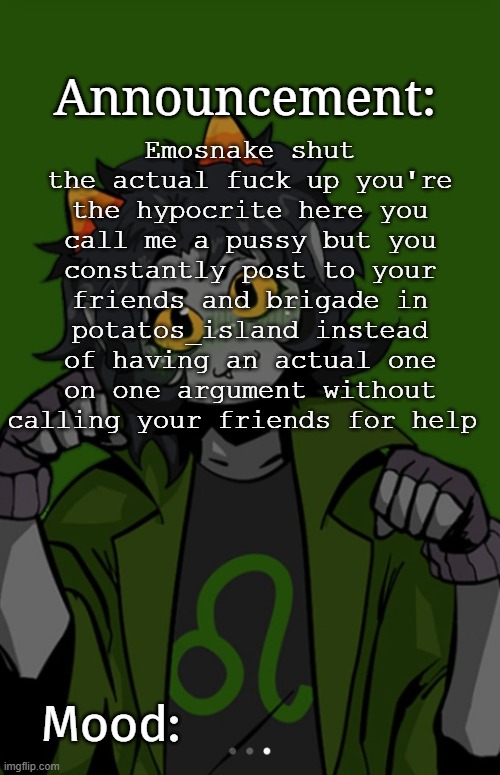 SG91 Nepeta announcement temp | Emosnake shut the actual fuck up you're the hypocrite here you call me a pussy but you constantly post to your friends and brigade in potatos_island instead of having an actual one on one argument without calling your friends for help | image tagged in sg91 nepeta announcement temp | made w/ Imgflip meme maker