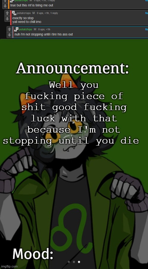 Well you fucking piece of shit good fucking luck with that because I'm not stopping until you die | image tagged in sg91 nepeta announcement temp | made w/ Imgflip meme maker