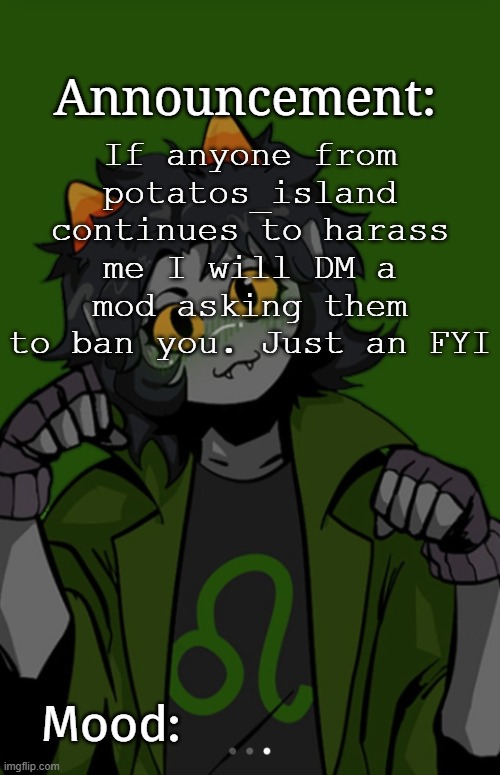 SG91 Nepeta announcement temp | If anyone from potatos_island continues to harass me I will DM a mod asking them to ban you. Just an FYI | image tagged in sg91 nepeta announcement temp | made w/ Imgflip meme maker