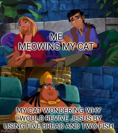 road to el dorado | ME MEOWING MY CAT; MY CAT WONDERING WHY I WOULD REVIVE JESUS BY USING FIVE BREAD AND TWO FISH | image tagged in road to el dorado,cats,meow,jesus,bread,fish | made w/ Imgflip meme maker