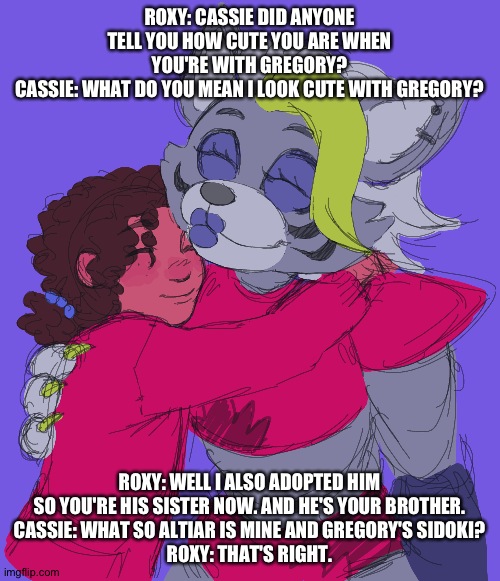 Cassie finds out Gregory is her adopted brother | ROXY: CASSIE DID ANYONE TELL YOU HOW CUTE YOU ARE WHEN YOU'RE WITH GREGORY?
CASSIE: WHAT DO YOU MEAN I LOOK CUTE WITH GREGORY? ROXY: WELL I ALSO ADOPTED HIM SO YOU'RE HIS SISTER NOW. AND HE'S YOUR BROTHER.
CASSIE: WHAT SO ALTIAR IS MINE AND GREGORY'S SIDOKI?
ROXY: THAT'S RIGHT. | image tagged in fnaf security breach ruin | made w/ Imgflip meme maker