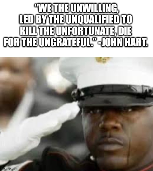 Sad salute | “WE THE UNWILLING, LED BY THE UNQUALIFIED TO KILL THE UNFORTUNATE, DIE FOR THE UNGRATEFUL.” -JOHN HART. | image tagged in sad salute,memes,quotes,military | made w/ Imgflip meme maker