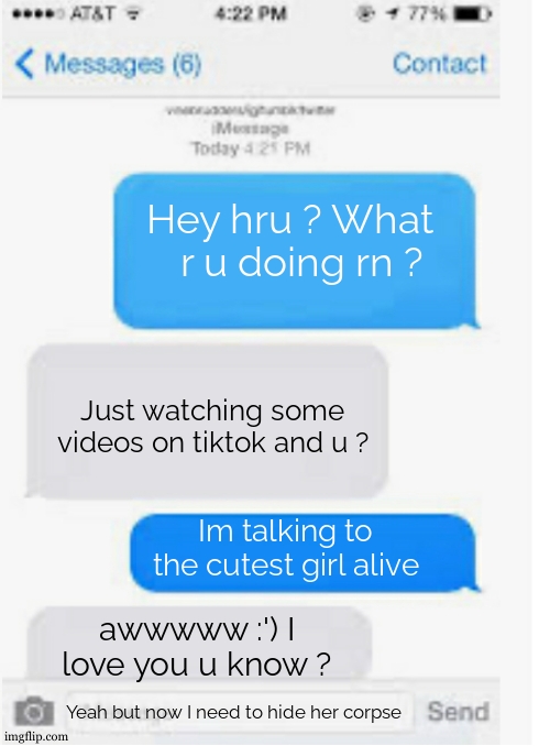Should I send or not ? :| The girl said the n wodr while I was banging her btw thats why I need to- *FVI OPEN UP* | Hey hru ? What r u doing rn ? Just watching some videos on tiktok and u ? Im talking to the cutest girl alive; awwwww :') I love you u know ? Yeah but now I need to hide her corpse | image tagged in blank text conversation,dating site murderer,pedophilia,girl,rainbow six - fuze the hostage,there is 1 imposter among us | made w/ Imgflip meme maker