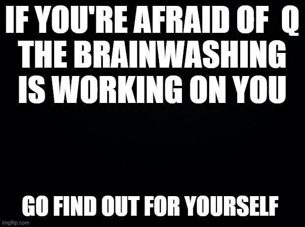 Black background | IF YOU'RE AFRAID OF  Q
THE BRAINWASHING IS WORKING ON YOU; GO FIND OUT FOR YOURSELF | image tagged in black background | made w/ Imgflip meme maker