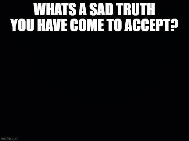 you dont have to answer. | WHATS A SAD TRUTH YOU HAVE COME TO ACCEPT? | image tagged in black background | made w/ Imgflip meme maker