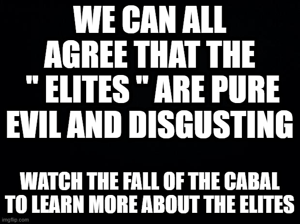 Black background | WE CAN ALL AGREE THAT THE
 " ELITES " ARE PURE EVIL AND DISGUSTING; WATCH THE FALL OF THE CABAL TO LEARN MORE ABOUT THE ELITES | image tagged in black background | made w/ Imgflip meme maker