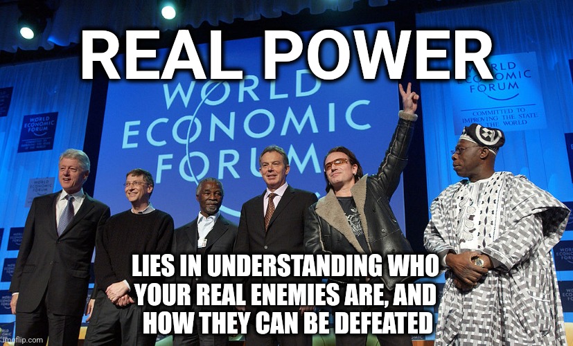 REAL POWER | REAL POWER; LIES IN UNDERSTANDING WHO 
YOUR REAL ENEMIES ARE, AND 
HOW THEY CAN BE DEFEATED | image tagged in wef scum,world economic forum | made w/ Imgflip meme maker