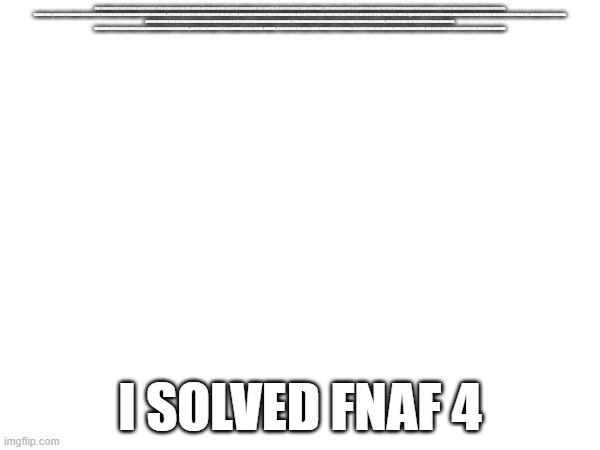 FNAF 4 INVOLVES THE PLAYER TAKING ON THE ROLE OF A YOUNG CHILD WHO HAS BEEN HAVING NIGHTMARES ABOUT A GROUP OF ANIMATRONICS THAT COME TO LIFE AT NIGHT. DURING THESE NIGHTMARES, THE PLAYER IS TRAPPED IN A BEDROOM AND MUST PROTECT THEMSELVES FROM THE ANIMATRONICS BY CLOSING DOORS AND USING OTHER DEFENSIVE TACTICS.

TO SOLVE FNAF 4, WE NEED TO DETERMINE THE IDENTITY OF THE CHILD AND THE SIGNIFICANCE OF THEIR NIGHTMARES. ONE THEORY IS THAT THE CHILD IS THE SON OF WILLIAM AFTON, WHO IS THE CREATOR OF THE FNAF ANIMATRONICS AND A KEY FIGURE IN THE SERIES LORE. THIS THEORY IS SUPPORTED BY THE PRESENCE OF MEDICAL EQUIPMENT IN THE CHILD'S BEDROOM, WHICH SUGGESTS THAT THE CHILD MAY HAVE BEEN THE VICTIM OF A SERIOUS ACCIDENT OR ILLNESS.

ANOTHER THEORY IS THAT THE CHILD'S NIGHTMARES ARE A REPRESENTATION OF THEIR FEAR OF THE ANIMATRONICS THEMSELVES. THESE ANIMATRONICS ARE KNOWN TO HAVE A HISTORY OF ATTACKS ON CHILDREN, WHICH COULD EXPLAIN THE CHILD'S FEAR AND NIGHTMARES.

THE IDENTITY OF THE CHILD IN FNAF 4 IS STILL DEBATED AMONG FANS OF THE SERIES, AND THE EXACT MEANING OF THE NIGHTMARES IS ALSO UNCLEAR. HOWEVER, IT IS CLEAR THAT THE GAME IS DEEPLY CONNECTED TO THE OVERALL LORE OF THE SERIES AND CONTAINS SEVERAL IMPORTANT CLUES THAT CAN BE USED TO PIECED TOGETHER THE LARGER FNAF NARRATIVE. I SOLVED FNAF 4 | made w/ Imgflip meme maker