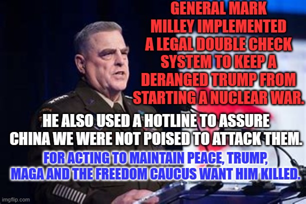 Like Putin, Trump wants the power to kill Generals and others who thwart him. | GENERAL MARK MILLEY IMPLEMENTED A LEGAL DOUBLE CHECK SYSTEM TO KEEP A DERANGED TRUMP FROM STARTING A NUCLEAR WAR. HE ALSO USED A HOTLINE TO ASSURE CHINA WE WERE NOT POISED TO ATTACK THEM. FOR ACTING TO MAINTAIN PEACE, TRUMP, MAGA AND THE FREEDOM CAUCUS WANT HIM KILLED. | image tagged in politics | made w/ Imgflip meme maker