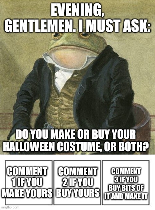 Just wanted to ask. Also, the end of my story will be out VERY soon. | EVENING, GENTLEMEN. I MUST ASK:; DO YOU MAKE OR BUY YOUR HALLOWEEN COSTUME, OR BOTH? COMMENT 1 IF YOU MAKE YOURS; COMMENT 3 IF YOU BUY BITS OF IT AND MAKE IT; COMMENT 2 IF YOU BUY YOURS | image tagged in gentlemen it is with great pleasure to inform you that,3 panel comic strip | made w/ Imgflip meme maker