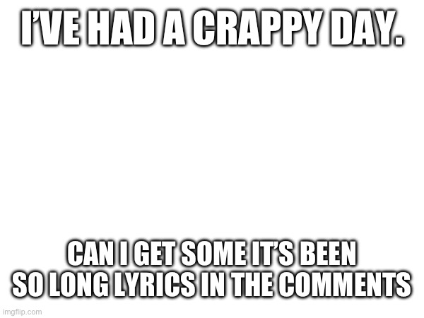 I’VE HAD A CRAPPY DAY. CAN I GET SOME IT’S BEEN SO LONG LYRICS IN THE COMMENTS | made w/ Imgflip meme maker