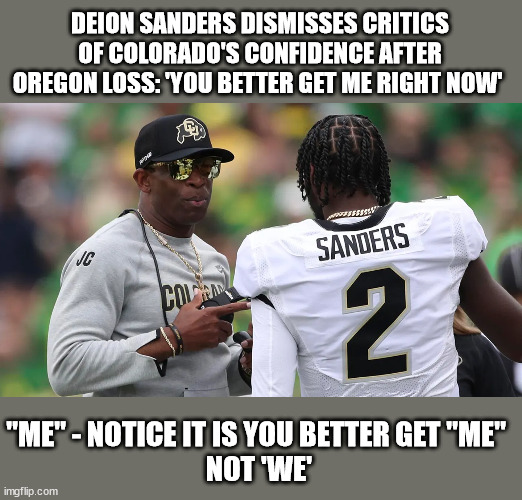 All Ego, no Team | DEION SANDERS DISMISSES CRITICS OF COLORADO'S CONFIDENCE AFTER OREGON LOSS: 'YOU BETTER GET ME RIGHT NOW'; "ME" - NOTICE IT IS YOU BETTER GET "ME" 
NOT 'WE' | image tagged in prime,neon dion | made w/ Imgflip meme maker