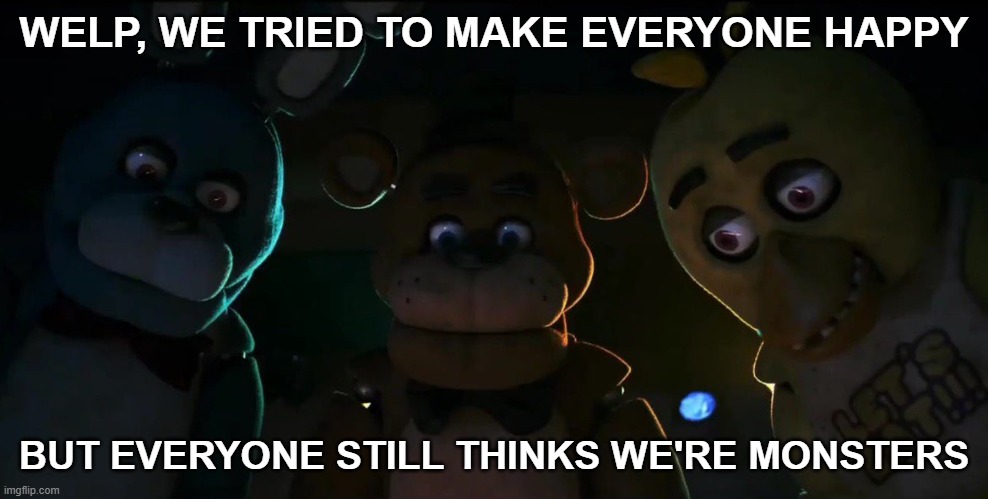 When AAA game studios try to fix their reputation. | WELP, WE TRIED TO MAKE EVERYONE HAPPY; BUT EVERYONE STILL THINKS WE'RE MONSTERS | image tagged in fnaf | made w/ Imgflip meme maker