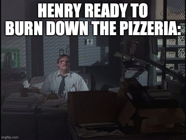 Henry  in the ffps ending | HENRY READY TO BURN DOWN THE PIZZERIA: | image tagged in office space basement | made w/ Imgflip meme maker