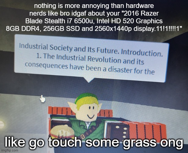 industrial society and its future | nothing is more annoying than hardware nerds like bro idgaf about your "2016 Razer Blade Stealth i7 6500u, Intel HD 520 Graphics 8GB DDR4, 256GB SSD and 2560x1440p display.11!1!!!!1"; like go touch some grass ong | image tagged in industrial society and its future | made w/ Imgflip meme maker