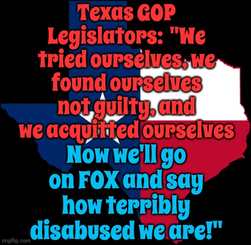 Texas Traitors | Texas GOP Legislators:  "We tried ourselves, we found ourselves not guilty, and we acquitted ourselves; Now we'll go on FOX and say how terribly disabused we are!" | image tagged in texas map,traitors,lock him up,scumbag maga,scumbag republicans,memes | made w/ Imgflip meme maker