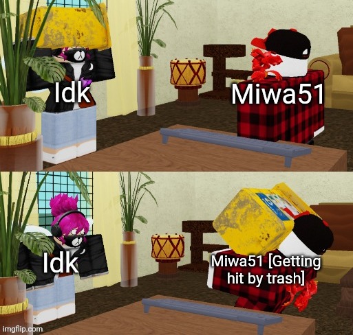 https://imgflip.com/memegenerator/484198345/Miwa51-getting-hit-by-trash | Idk; Miwa51; Idk; Miwa51 [Getting hit by trash] | image tagged in miwa51 getting smacked by trash,idk stuff s o u p carck | made w/ Imgflip meme maker